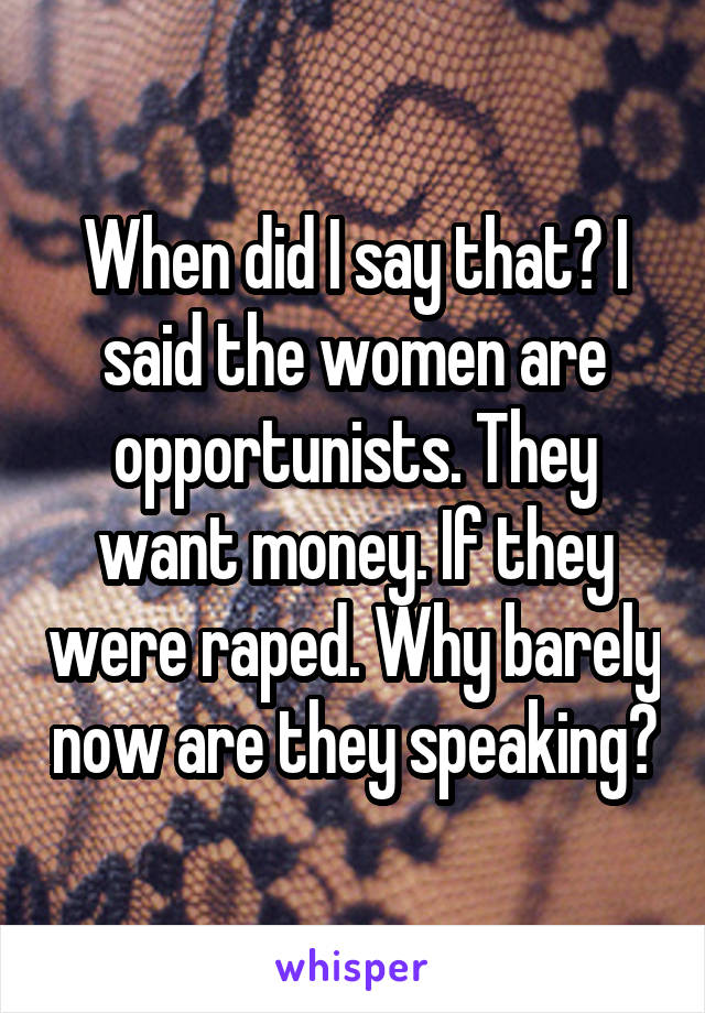 When did I say that? I said the women are opportunists. They want money. If they were raped. Why barely now are they speaking?