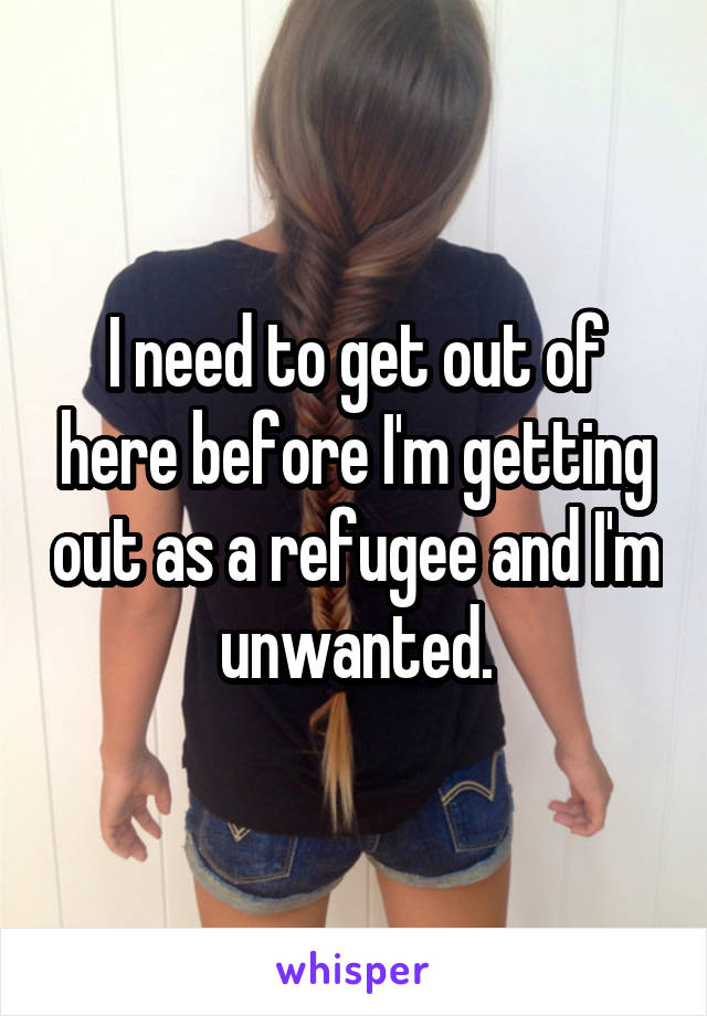 I need to get out of here before I'm getting out as a refugee and I'm unwanted.