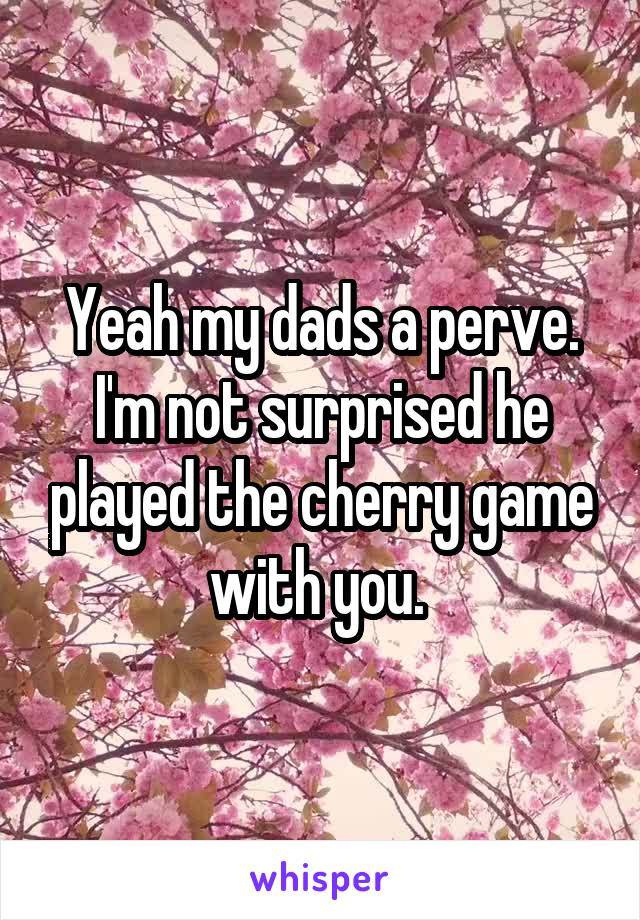 Yeah my dads a perve. I'm not surprised he played the cherry game with you. 