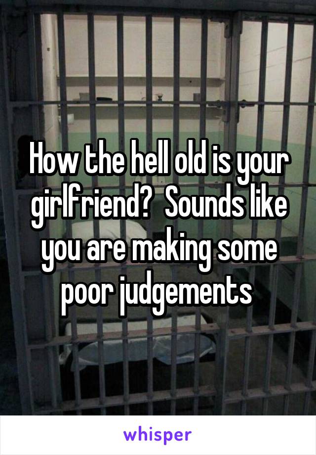 How the hell old is your girlfriend?  Sounds like you are making some poor judgements 