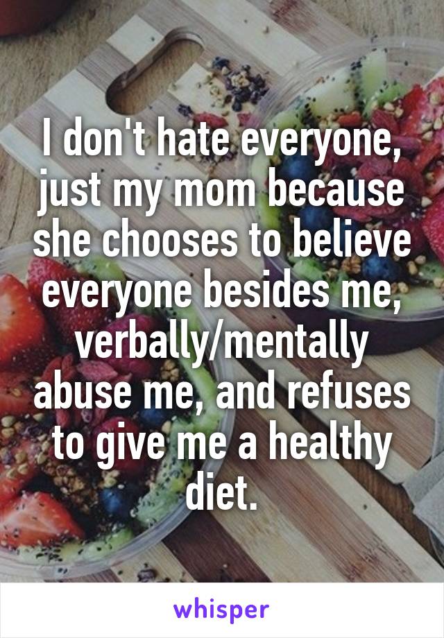 I don't hate everyone, just my mom because she chooses to believe everyone besides me, verbally/mentally abuse me, and refuses to give me a healthy diet.