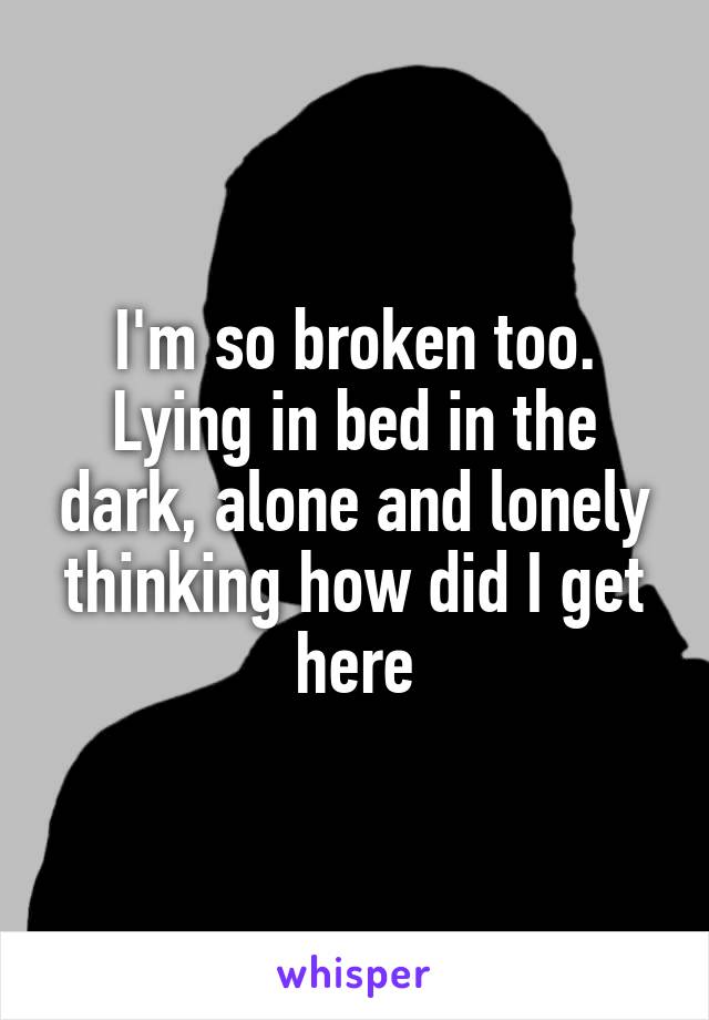 I'm so broken too. Lying in bed in the dark, alone and lonely thinking how did I get here