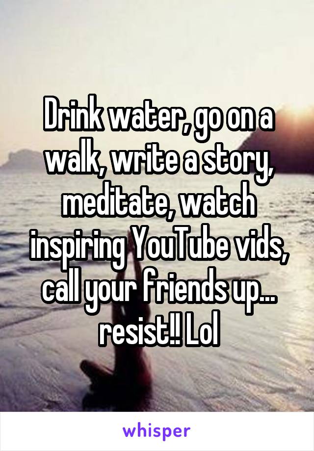 Drink water, go on a walk, write a story, meditate, watch inspiring YouTube vids, call your friends up... resist!! Lol
