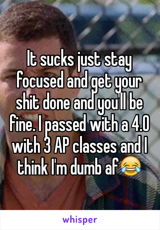 It sucks just stay focused and get your shit done and you'll be fine. I passed with a 4.0 with 3 AP classes and I think I'm dumb af😂