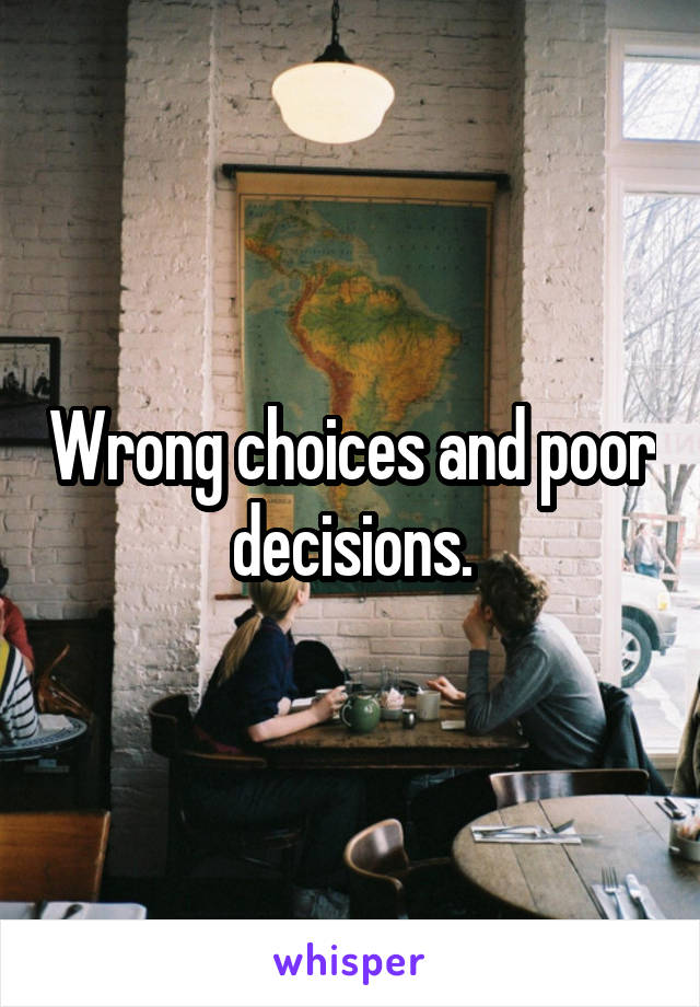 Wrong choices and poor decisions.