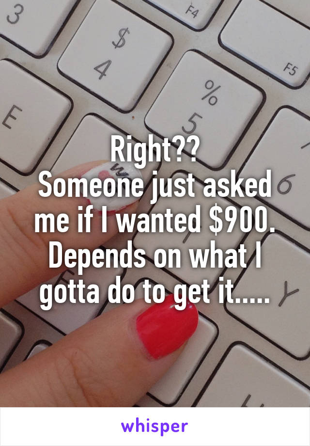 Right??
Someone just asked me if I wanted $900.
Depends on what I gotta do to get it.....