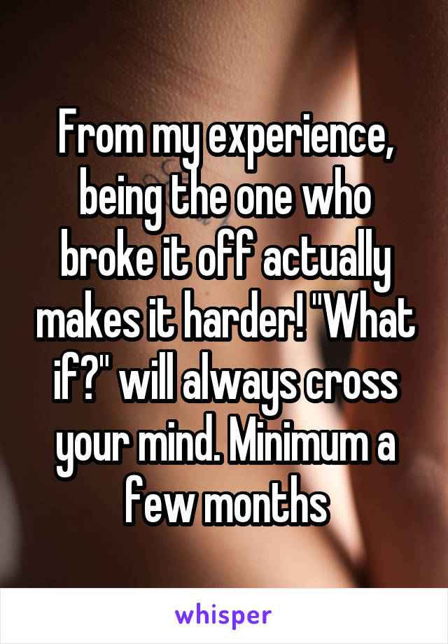 From my experience, being the one who broke it off actually makes it harder! "What if?" will always cross your mind. Minimum a few months