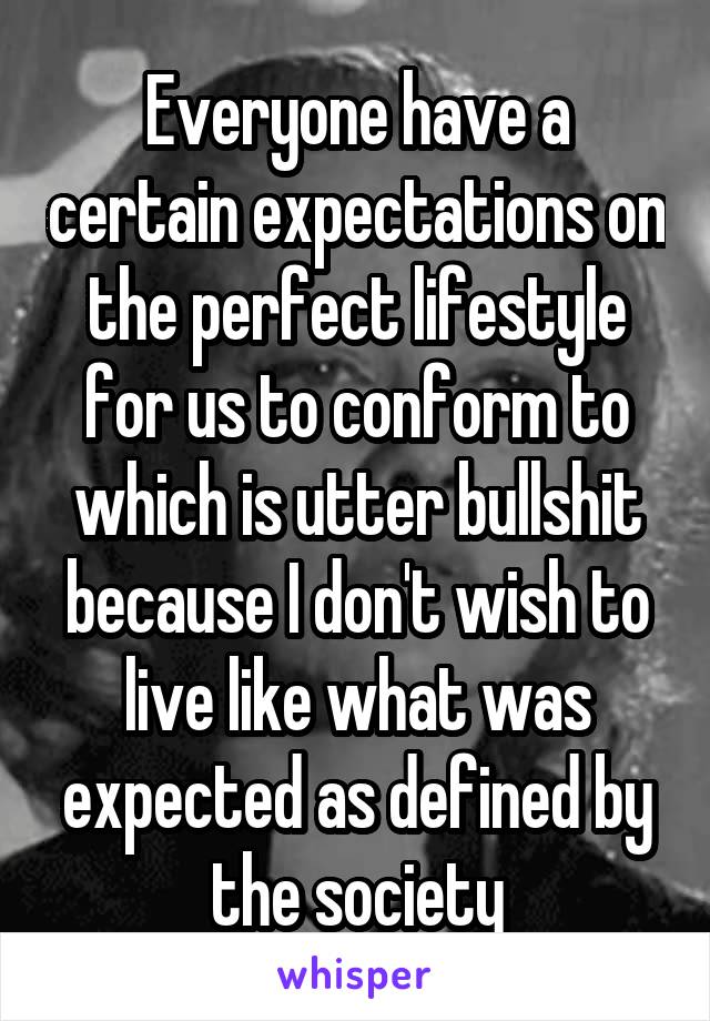 Everyone have a certain expectations on the perfect lifestyle for us to conform to which is utter bullshit because I don't wish to live like what was expected as defined by the society