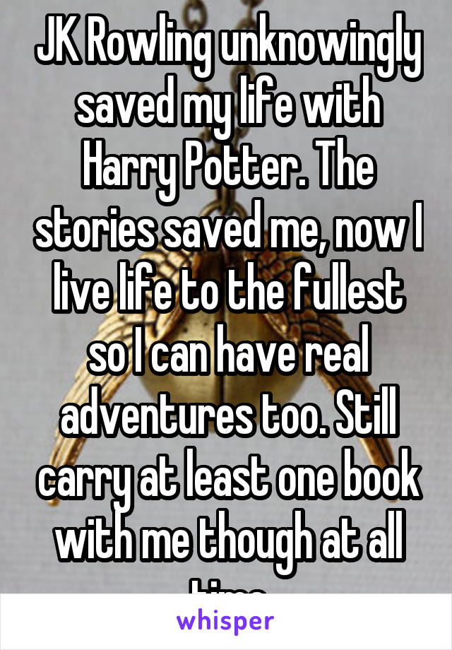 JK Rowling unknowingly saved my life with Harry Potter. The stories saved me, now I live life to the fullest so I can have real adventures too. Still carry at least one book with me though at all time
