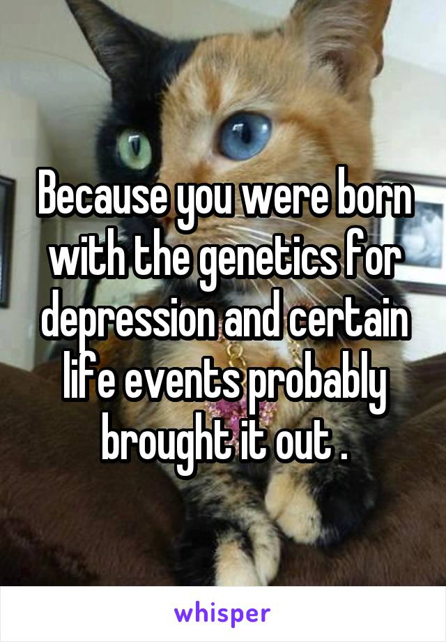 Because you were born with the genetics for depression and certain life events probably brought it out .