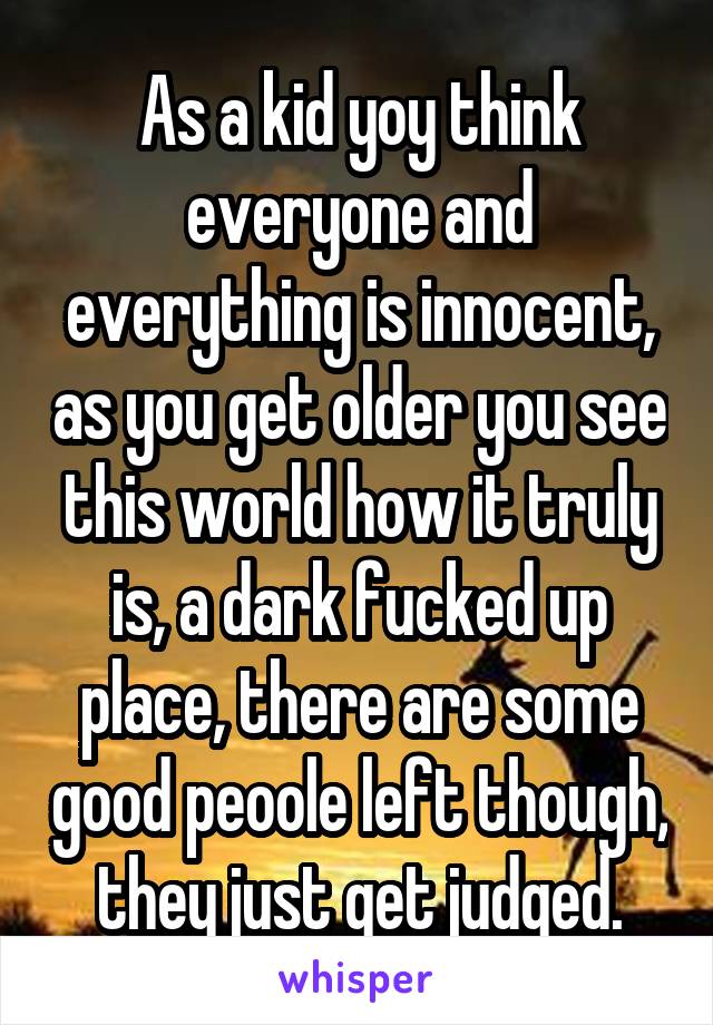 As a kid yoy think everyone and everything is innocent, as you get older you see this world how it truly is, a dark fucked up place, there are some good peoole left though, they just get judged.