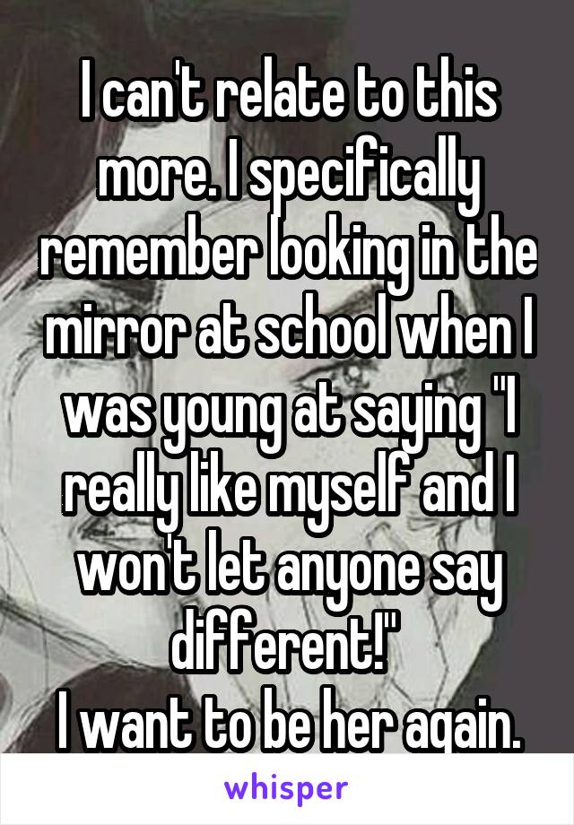 I can't relate to this more. I specifically remember looking in the mirror at school when I was young at saying "I really like myself and I won't let anyone say different!" 
I want to be her again.