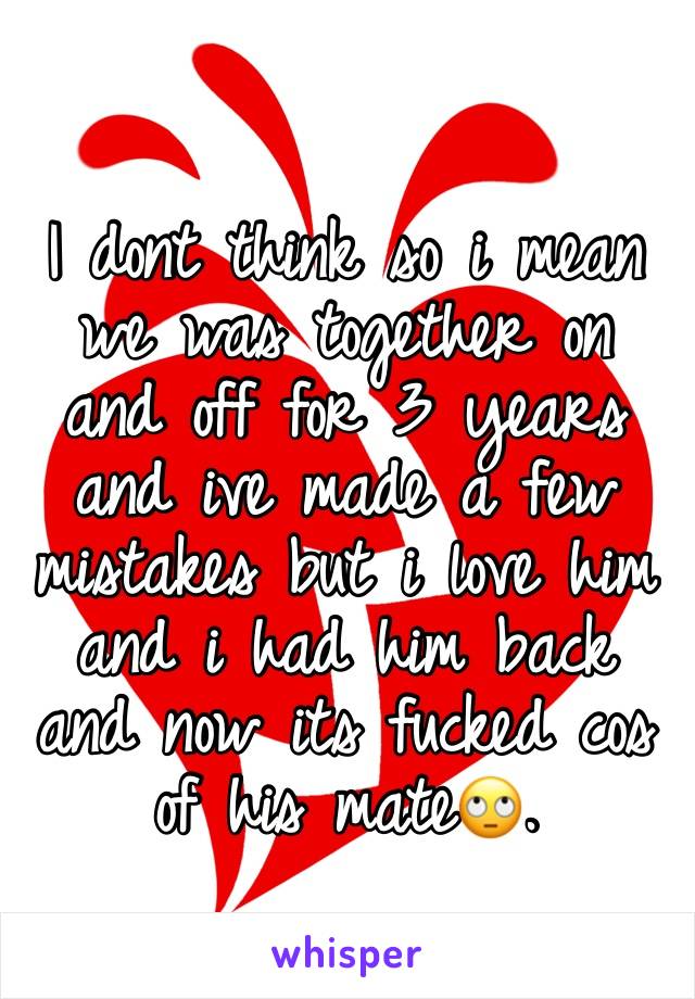 I dont think so i mean we was together on and off for 3 years and ive made a few mistakes but i love him and i had him back and now its fucked cos of his mate🙄.
