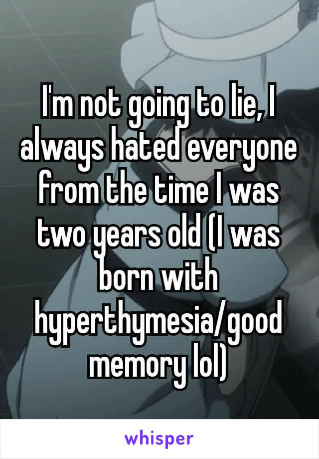 I'm not going to lie, I always hated everyone from the time I was​ two years old (I was born with hyperthymesia/good memory lol)