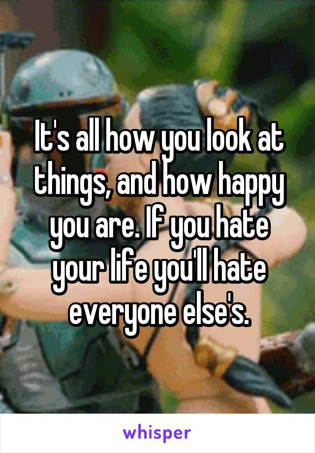 It's all how you look at things, and how happy you are. If you hate your life you'll hate everyone else's.