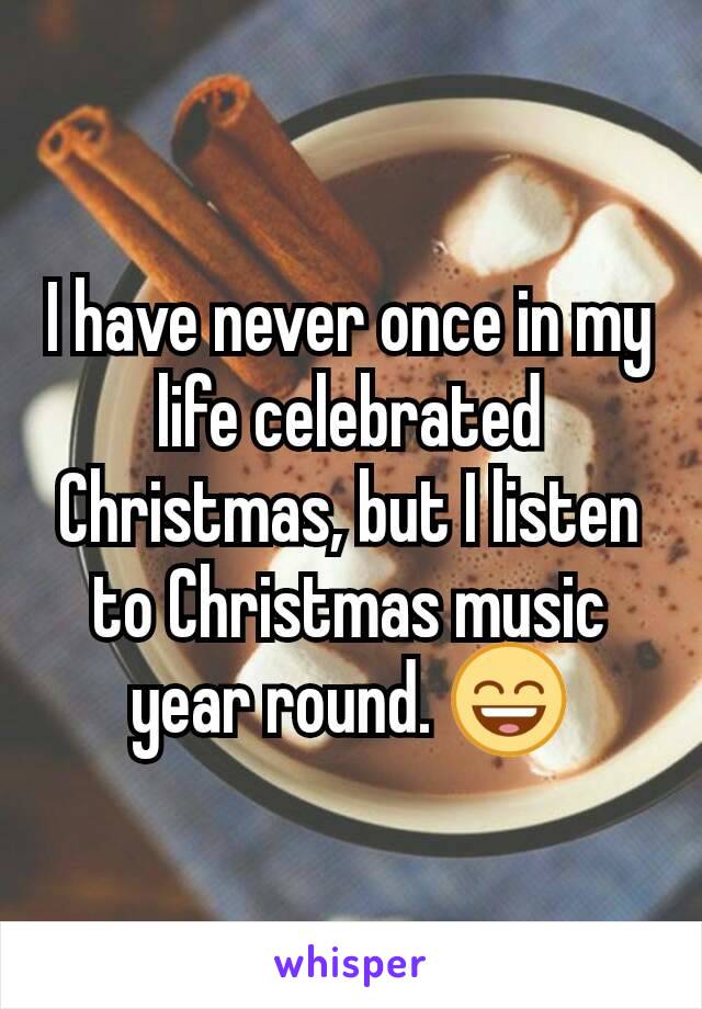 I have never once in my life celebrated Christmas, but I listen to Christmas music year round. 😄