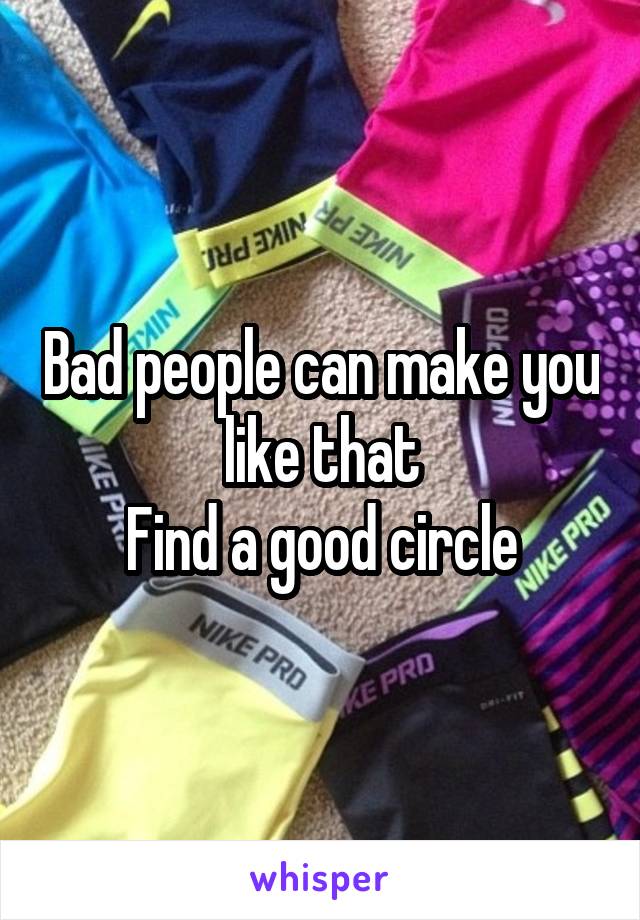 Bad people can make you like that
Find a good circle