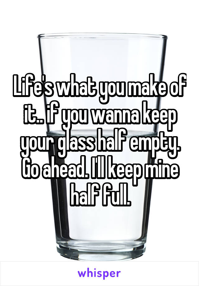 Life's what you make of it.. if you wanna keep your glass half empty. Go ahead. I'll keep mine half full.