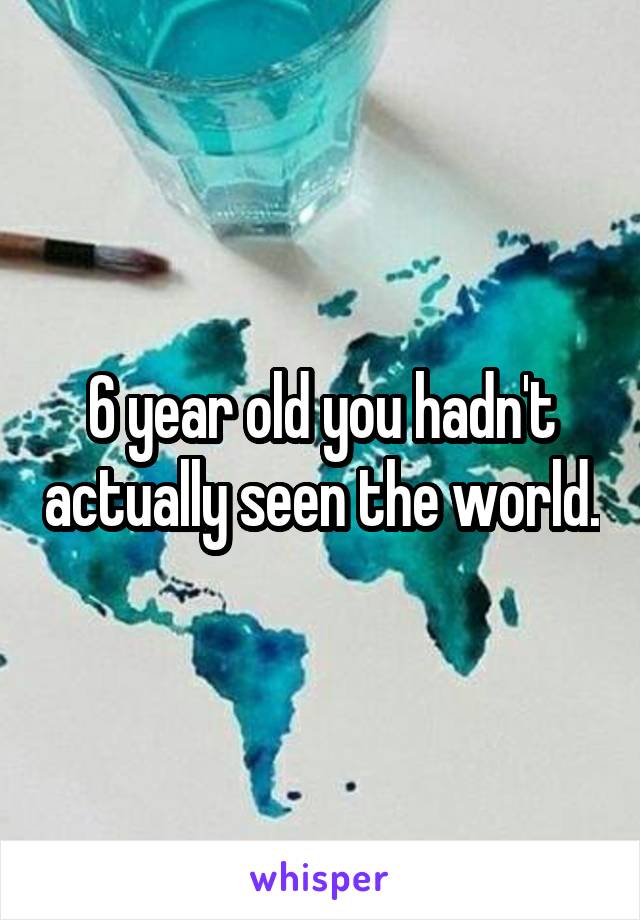 6 year old you hadn't actually seen the world.