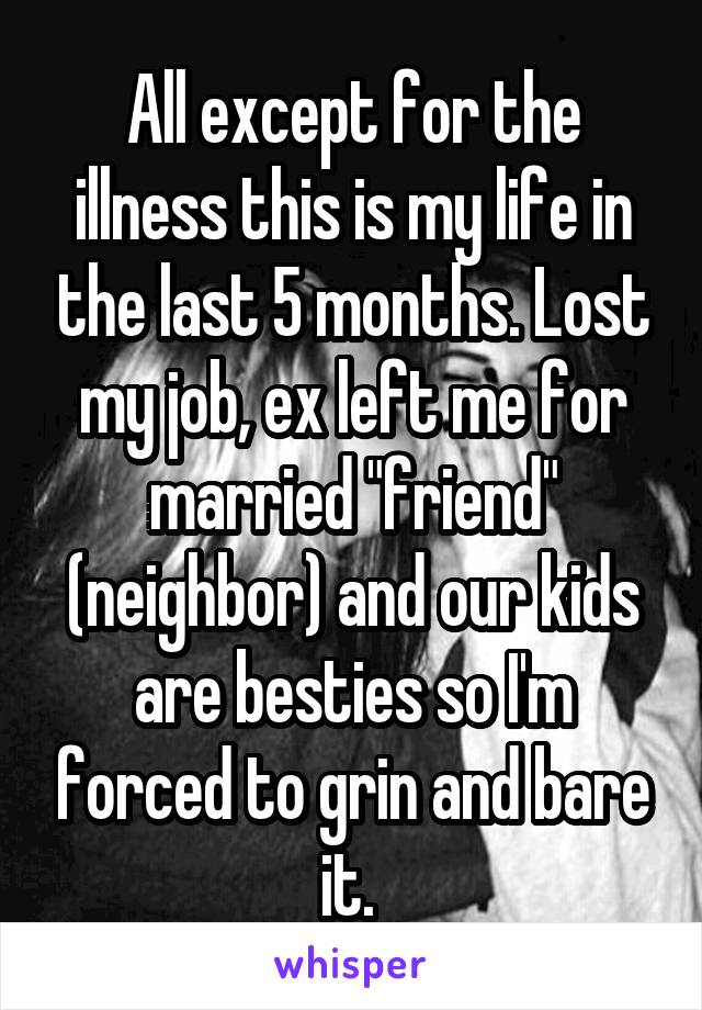 All except for the illness this is my life in the last 5 months. Lost my job, ex left me for married "friend" (neighbor) and our kids are besties so I'm forced to grin and bare it. 