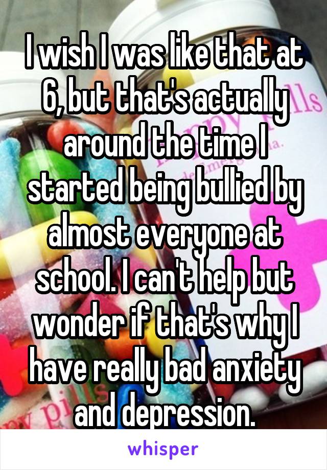 I wish I was like that at 6, but that's actually around the time I started being bullied by almost everyone at school. I can't help but wonder if that's why I have really bad anxiety and depression.