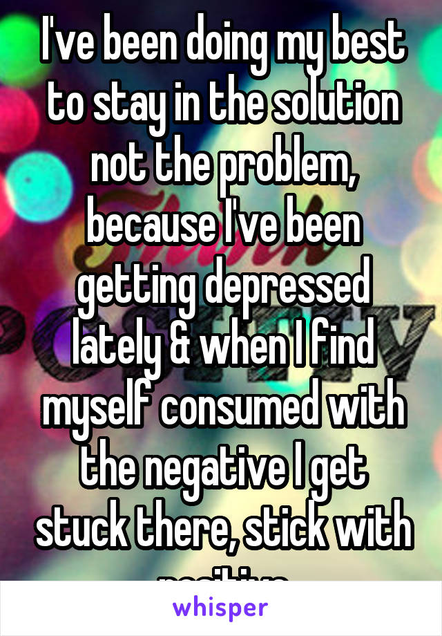 I've been doing my best to stay in the solution not the problem, because I've been getting depressed lately & when I find myself consumed with the negative I get stuck there, stick with positive