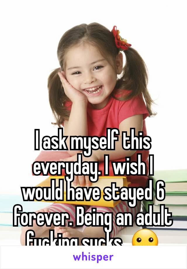 I ask myself this everyday. I wish I would have stayed 6 forever. Being an adult fucking sucks. 🤐