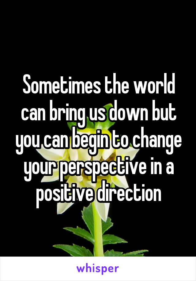 Sometimes the world can bring us down but you can begin to change your perspective in a positive direction