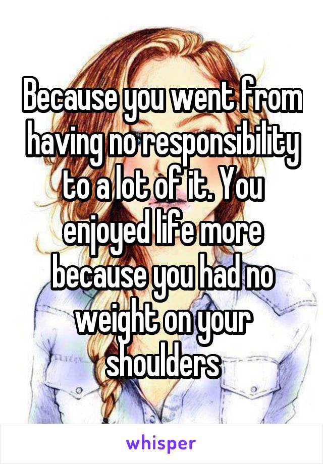 Because you went from having no responsibility to a lot of it. You enjoyed life more because you had no weight on your shoulders