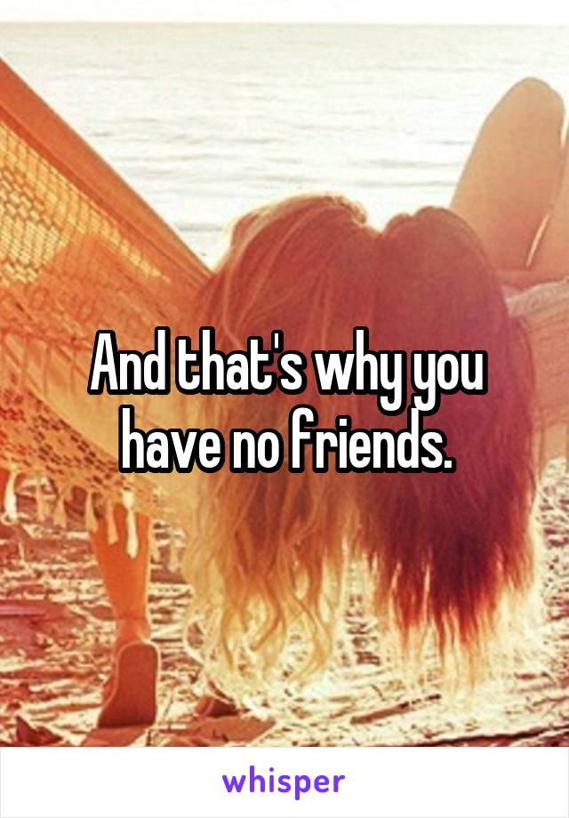 And that's why you have no friends.