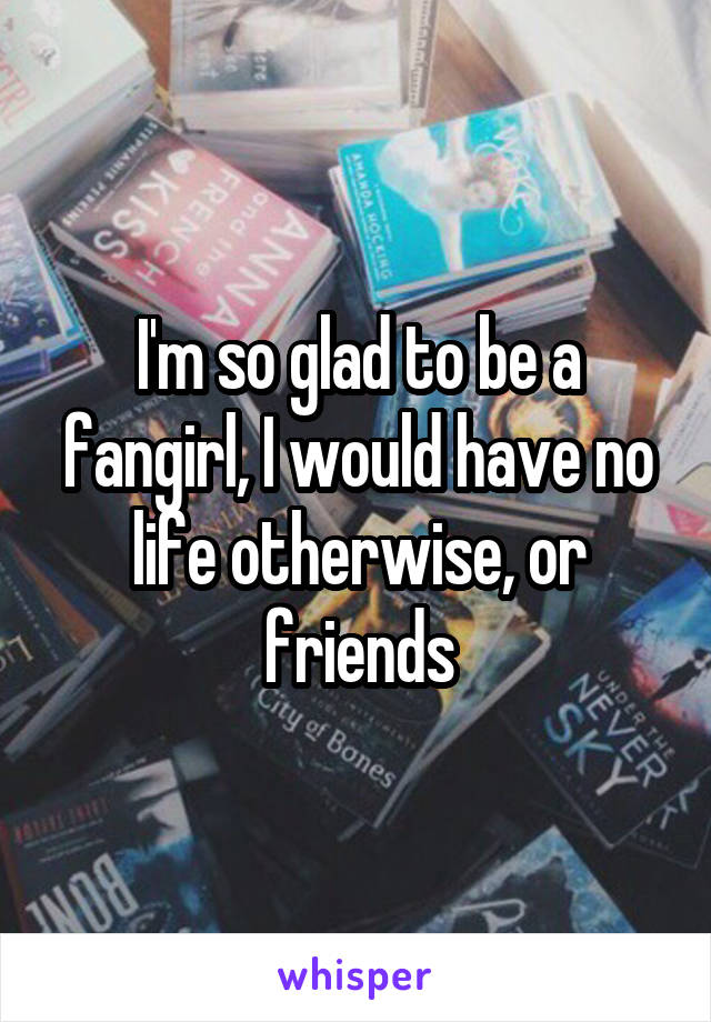 I'm so glad to be a fangirl, I would have no life otherwise, or friends