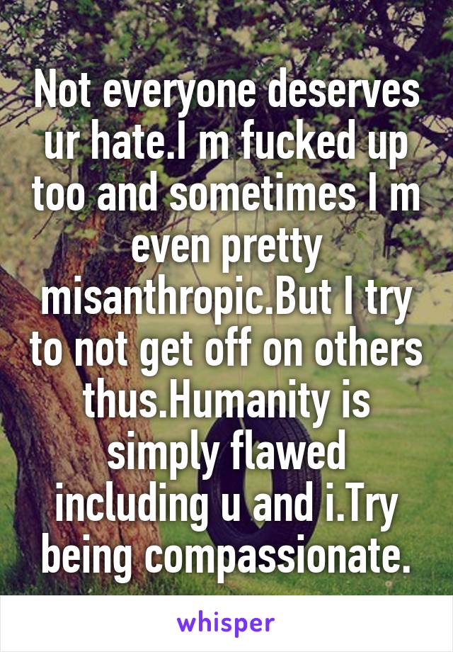 Not everyone deserves ur hate.I m fucked up too and sometimes I m even pretty misanthropic.But I try to not get off on others thus.Humanity is simply flawed including u and i.Try being compassionate.