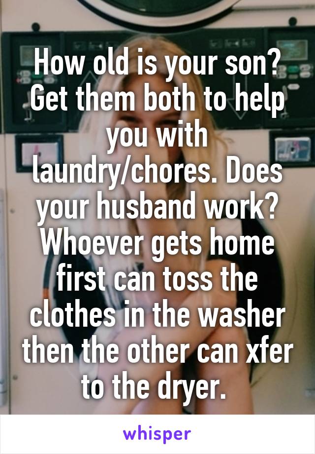 How old is your son? Get them both to help you with laundry/chores. Does your husband work? Whoever gets home first can toss the clothes in the washer then the other can xfer to the dryer. 