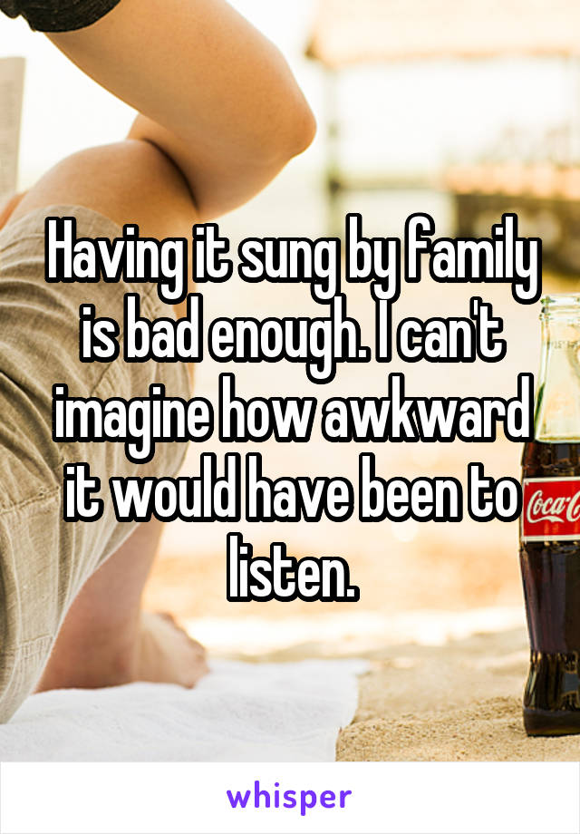 Having it sung by family is bad enough. I can't imagine how awkward it would have been to listen.