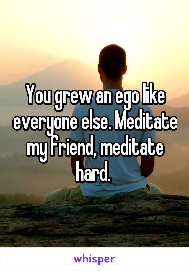 You grew an ego like everyone else. Meditate my friend, meditate hard. 