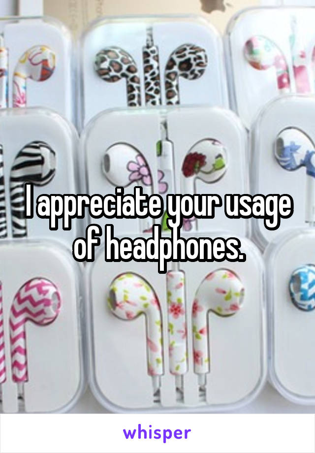 I appreciate your usage of headphones.