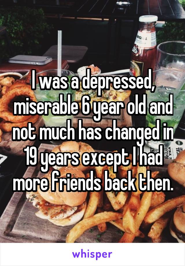 I was a depressed, miserable 6 year old and not much has changed in 19 years except I had more friends back then.