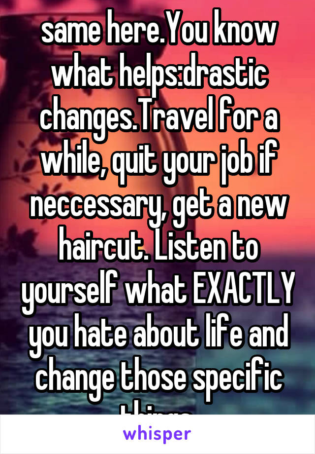 same here.You know what helps:drastic changes.Travel for a while, quit your job if neccessary, get a new haircut. Listen to yourself what EXACTLY you hate about life and change those specific things.