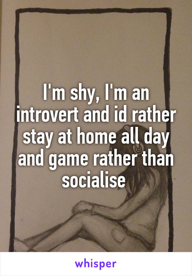 I'm shy, I'm an introvert and id rather stay at home all day and game rather than socialise 