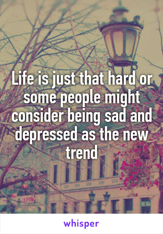 Life is just that hard or some people might consider being sad and depressed as the new trend