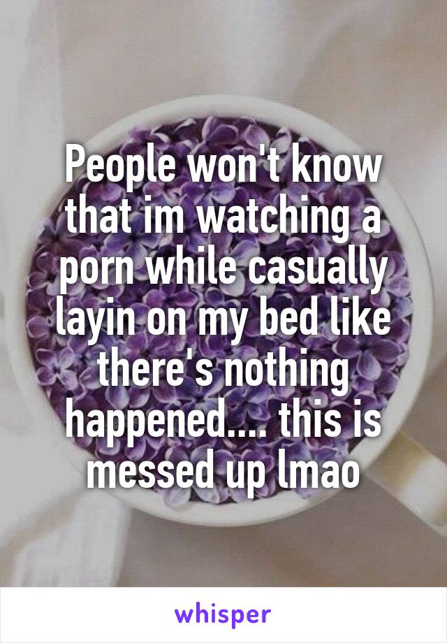 People won't know that im watching a porn while casually layin on my bed like there's nothing happened.... this is messed up lmao
