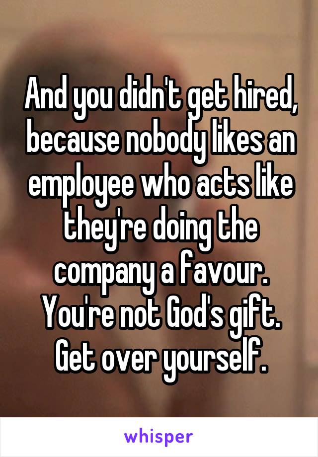 And you didn't get hired, because nobody likes an employee who acts like they're doing the company a favour. You're not God's gift. Get over yourself.