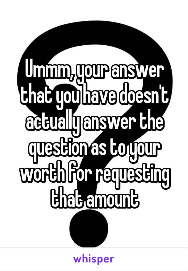 Ummm, your answer that you have doesn't actually answer the question as to your worth for requesting that amount