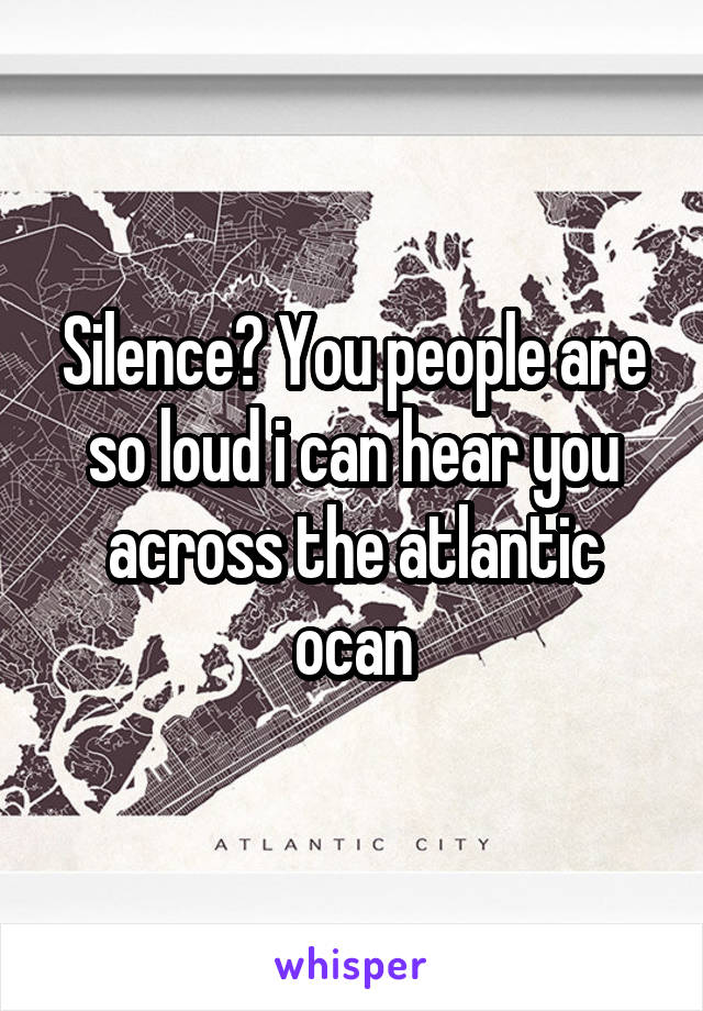 Silence? You people are so loud i can hear you across the atlantic ocan