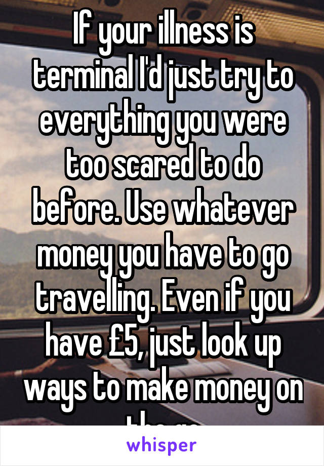 If your illness is terminal I'd just try to everything you were too scared to do before. Use whatever money you have to go travelling. Even if you have £5, just look up ways to make money on the go