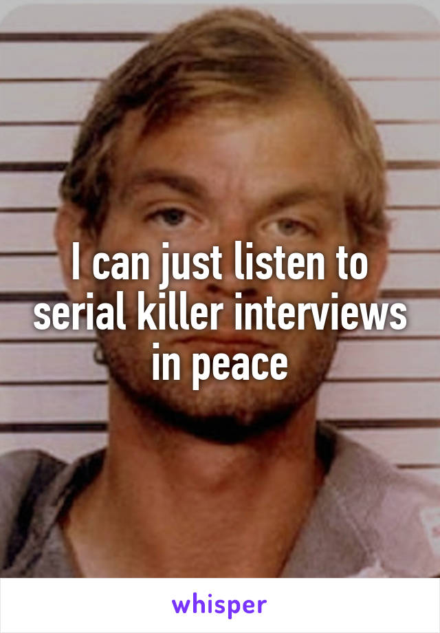 I can just listen to serial killer interviews in peace