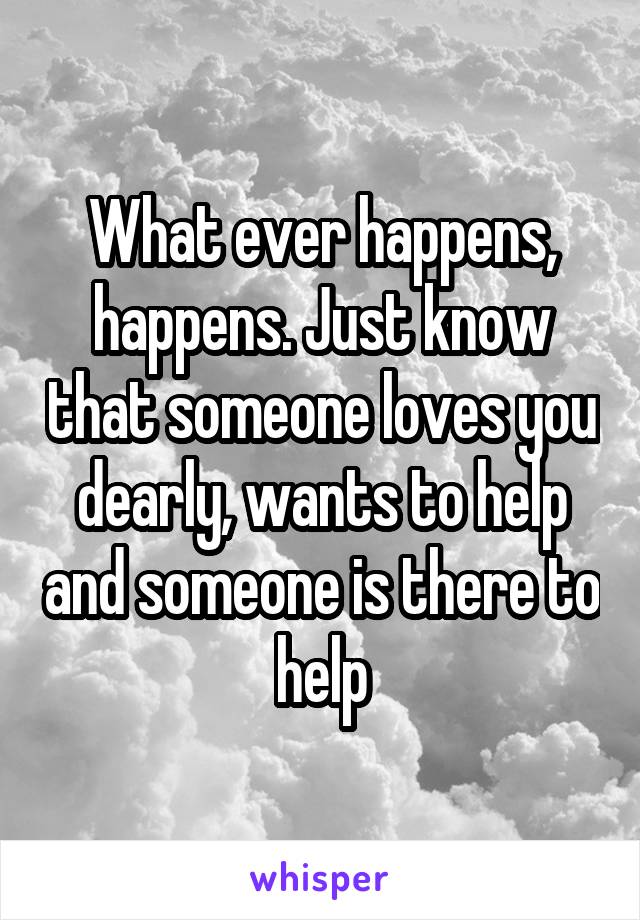 What ever happens, happens. Just know that someone loves you dearly, wants to help and someone is there to help