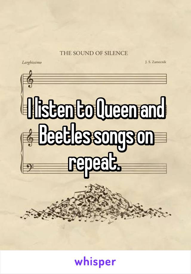 I listen to Queen and Beetles songs on repeat. 