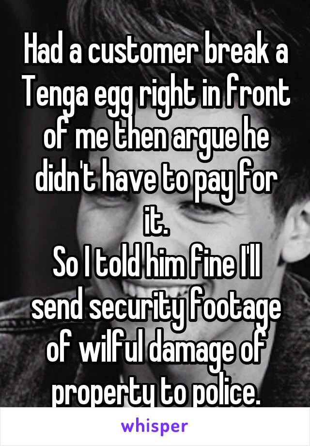 Had a customer break a Tenga egg right in front of me then argue he didn't have to pay for it.
So I told him fine I'll send security footage of wilful damage of property to police.