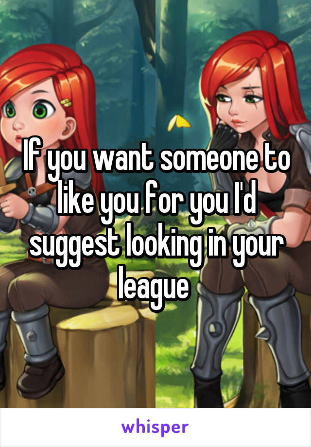 If you want someone to like you for you I'd suggest looking in your league 